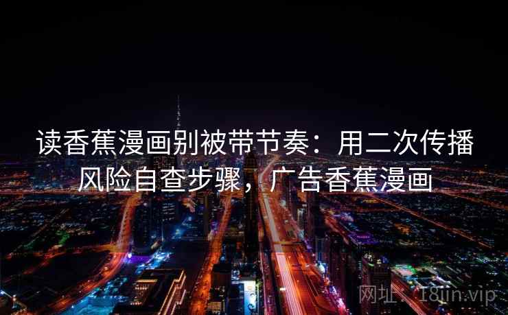 读香蕉漫画别被带节奏：用二次传播风险自查步骤，广告香蕉漫画