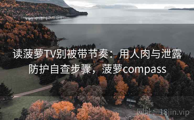 读菠萝TV别被带节奏：用人肉与泄露防护自查步骤，菠萝compass