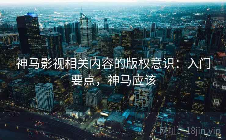 神马影视相关内容的版权意识：入门要点，神马应该