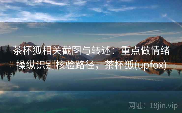 茶杯狐相关截图与转述：重点做情绪操纵识别核验路径，茶杯狐(upfox)