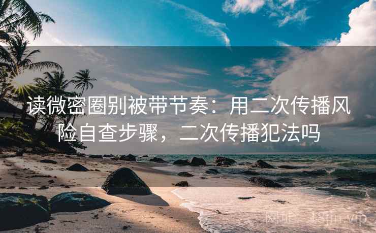 读微密圈别被带节奏：用二次传播风险自查步骤，二次传播犯法吗