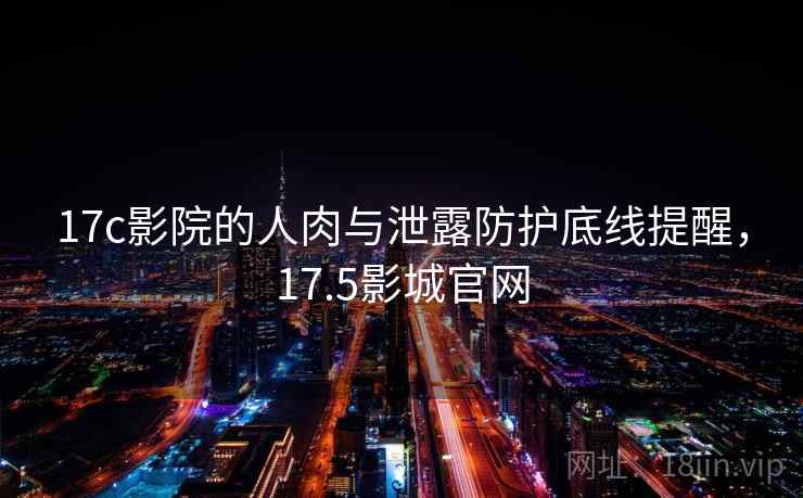 17c影院的人肉与泄露防护底线提醒，17.5影城官网