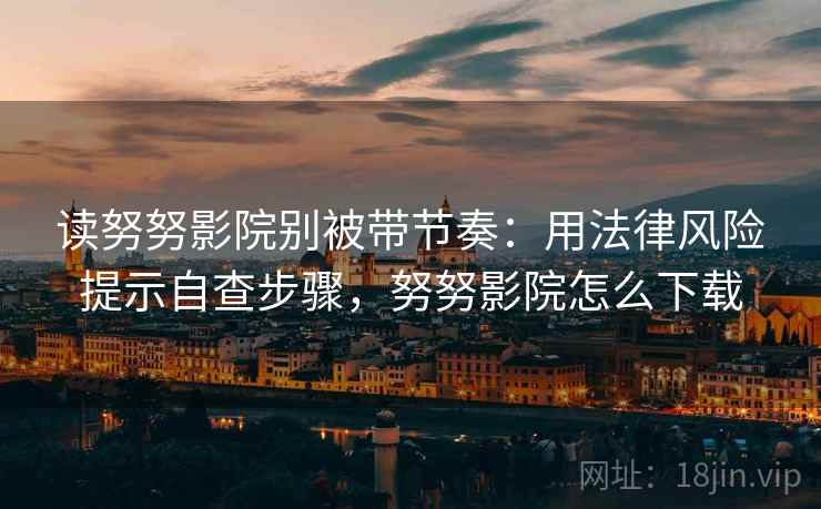 读努努影院别被带节奏：用法律风险提示自查步骤，努努影院怎么下载