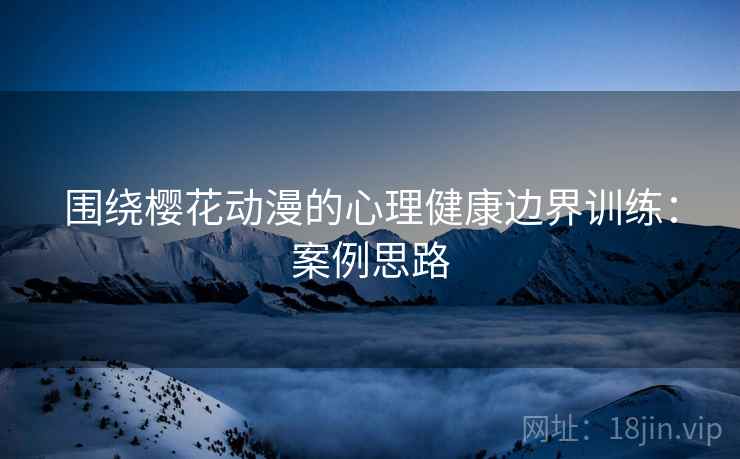 围绕樱花动漫的心理健康边界训练：案例思路