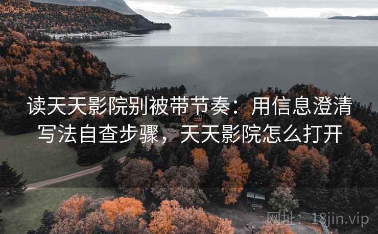 读天天影院别被带节奏：用信息澄清写法自查步骤，天天影院怎么打开
