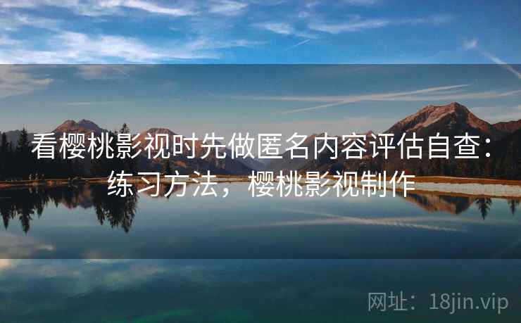 看樱桃影视时先做匿名内容评估自查：练习方法，樱桃影视制作