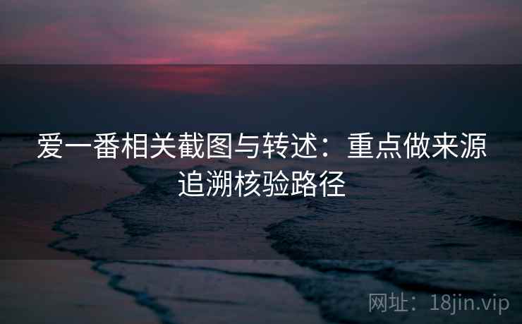 爱一番相关截图与转述：重点做来源追溯核验路径