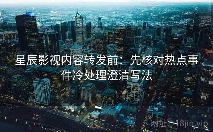 星辰影视内容转发前：先核对热点事件冷处理澄清写法