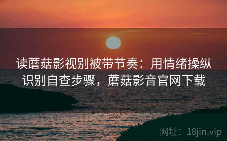读蘑菇影视别被带节奏：用情绪操纵识别自查步骤，蘑菇影音官网下载