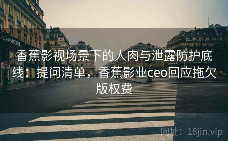 香蕉影视场景下的人肉与泄露防护底线：提问清单，香蕉影业ceo回应拖欠版权费