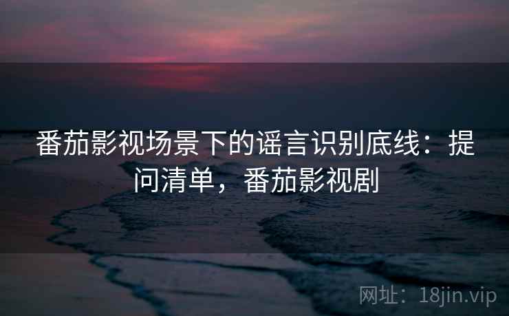 番茄影视场景下的谣言识别底线:提问清单,番茄影视剧 番茄影视场景下的谣言识别底线:提问清单,番茄影视剧
