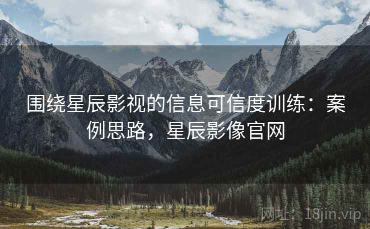 围绕星辰影视的信息可信度训练：案例思路，星辰影像官网