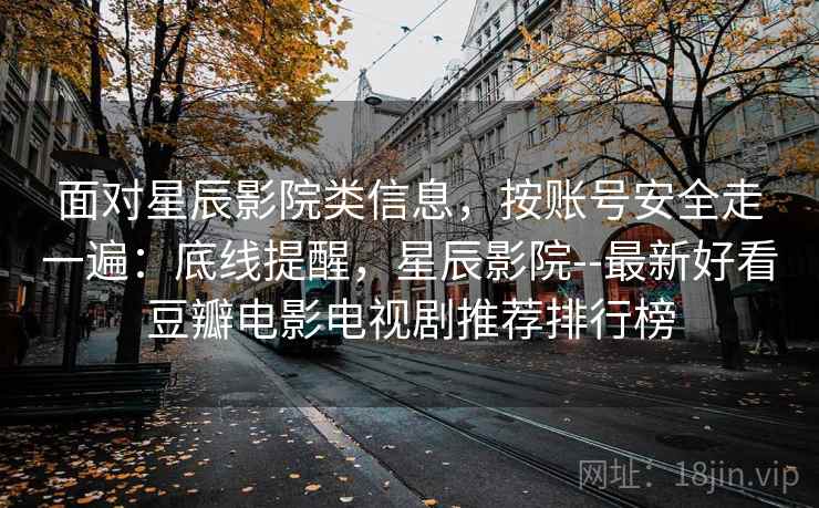 面对星辰影院类信息,按账号安全走一遍:底线提醒,星辰影院--最新好看豆瓣电影电视剧推荐排行榜 面对星辰影院类信息,按账号安全走一遍:底线提醒,星辰影院--最新好看豆瓣电影电视剧推荐排行榜