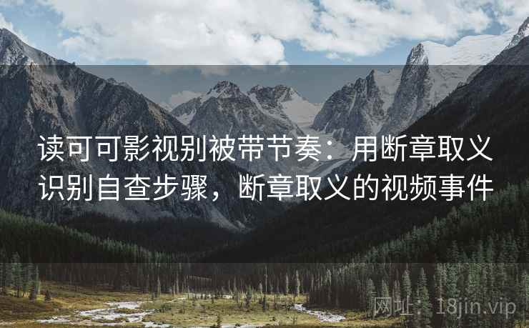 读可可影视别被带节奏：用断章取义识别自查步骤，断章取义的视频事件