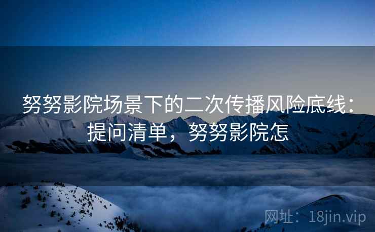 努努影院场景下的二次传播风险底线:提问清单,努努影院怎 努努影院场景下的二次传播风险底线:提问清单,努努影院怎