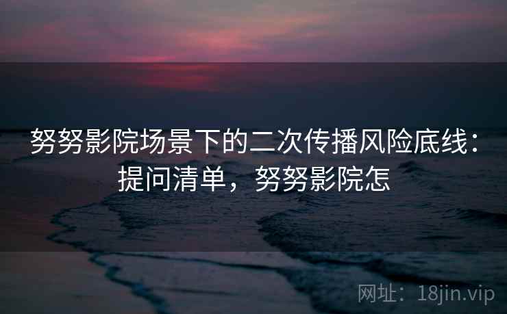 努努影院场景下的二次传播风险底线:提问清单,努努影院怎 努努影院场景下的二次传播风险底线:提问清单,努努影院怎
