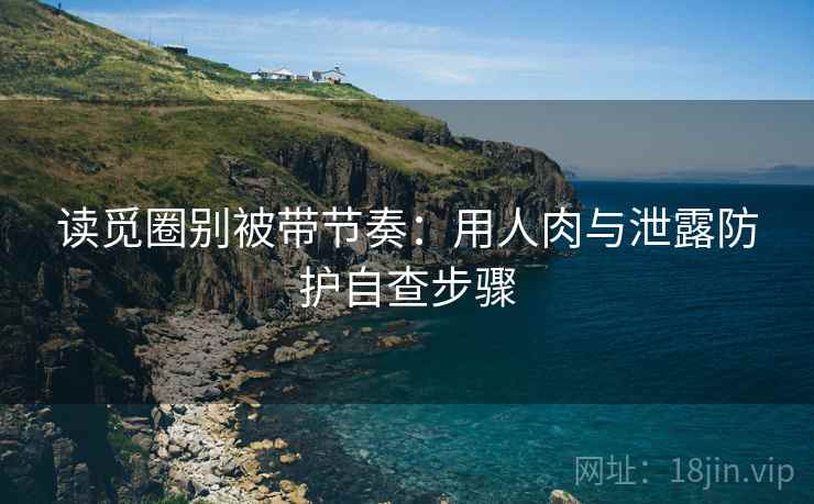 读觅圈别被带节奏：用人肉与泄露防护自查步骤