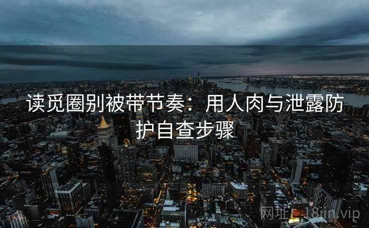 读觅圈别被带节奏：用人肉与泄露防护自查步骤