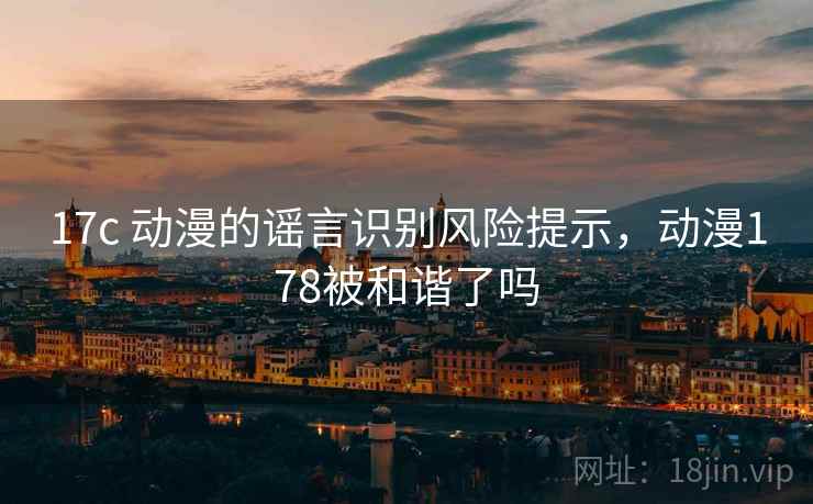 17c 动漫的谣言识别风险提示，动漫178被和谐了吗