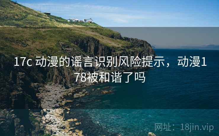 17c 动漫的谣言识别风险提示，动漫178被和谐了吗