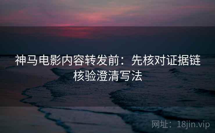 神马电影内容转发前:先核对证据链核验澄清写法 神马电影内容转发前:先核对证据链核验澄清写法