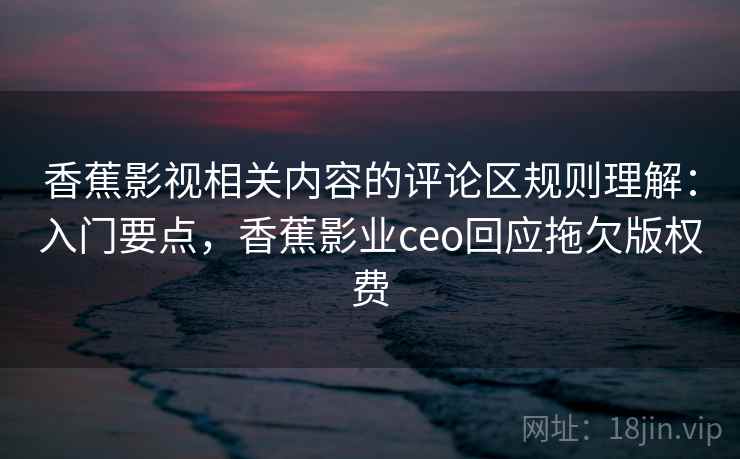 香蕉影视相关内容的评论区规则理解：入门要点，香蕉影业ceo回应拖欠版权费