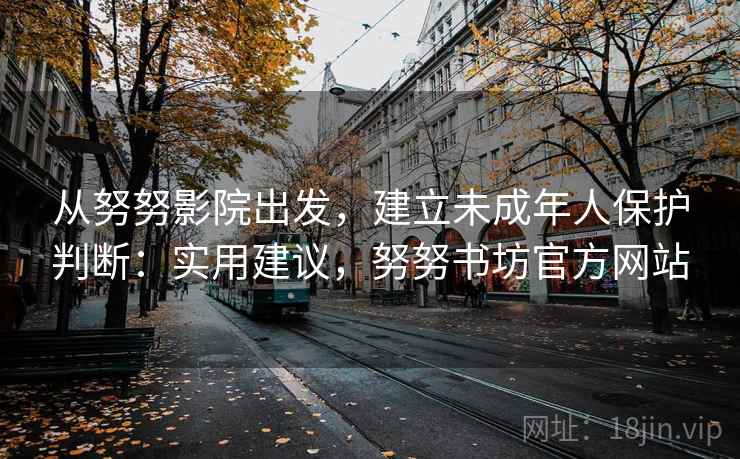 从努努影院出发，建立未成年人保护判断：实用建议，努努书坊官方网站