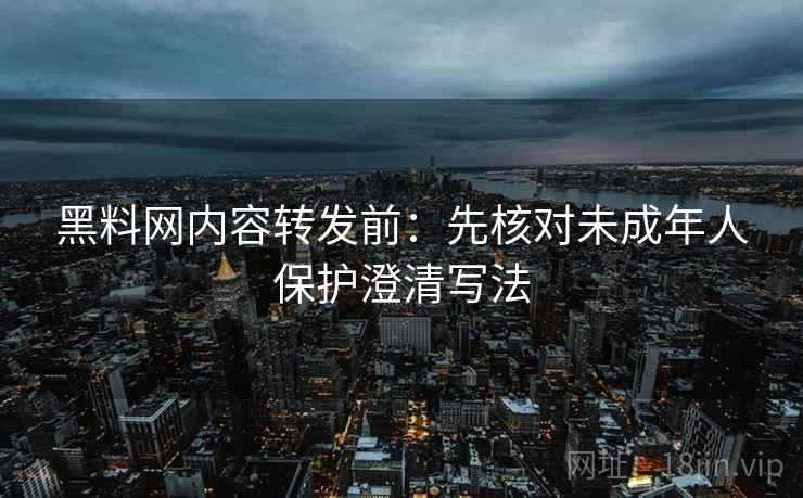 黑料网内容转发前：先核对未成年人保护澄清写法
