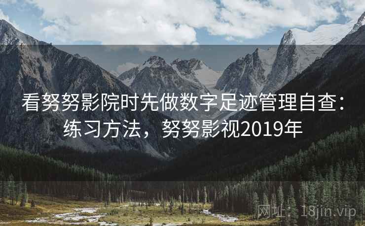 看努努影院时先做数字足迹管理自查：练习方法，努努影视2019年
