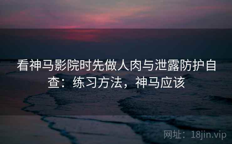 看神马影院时先做人肉与泄露防护自查：练习方法，神马应该
