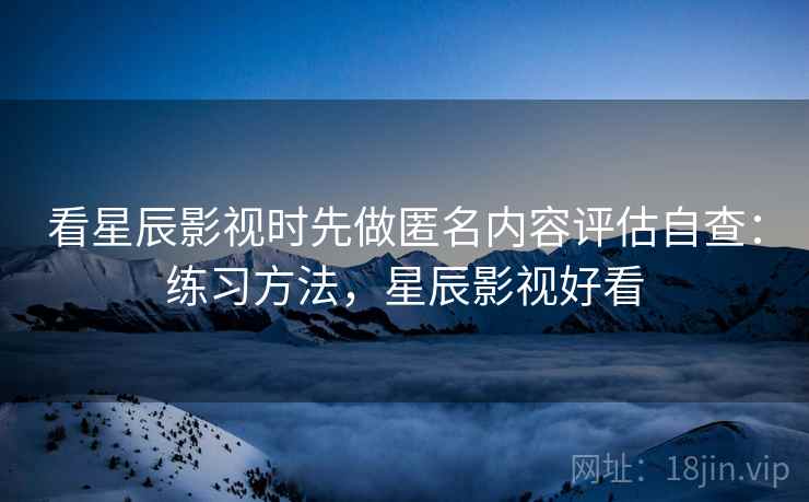 看星辰影视时先做匿名内容评估自查：练习方法，星辰影视好看