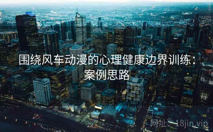 围绕风车动漫的心理健康边界训练：案例思路