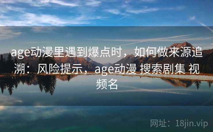 age动漫里遇到爆点时，如何做来源追溯：风险提示，age动漫 搜索剧集 视频名