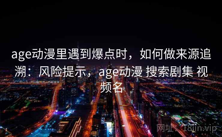 age动漫里遇到爆点时，如何做来源追溯：风险提示，age动漫 搜索剧集 视频名