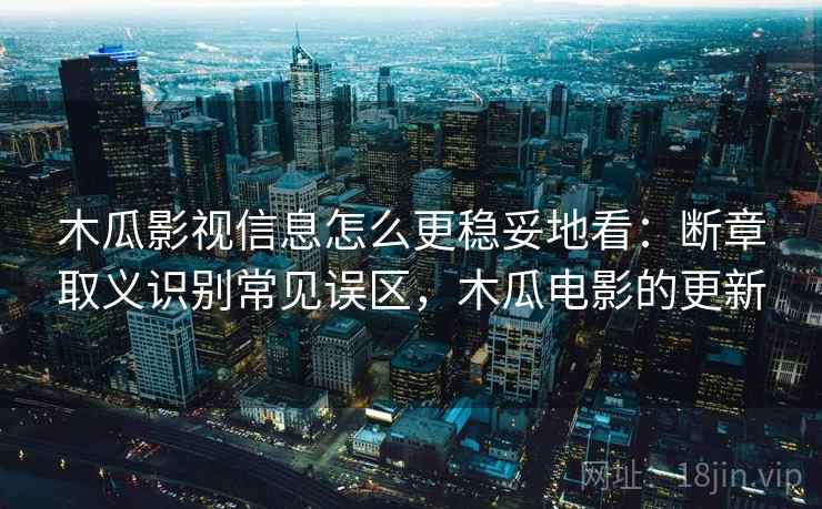 木瓜影视信息怎么更稳妥地看：断章取义识别常见误区，木瓜电影的更新