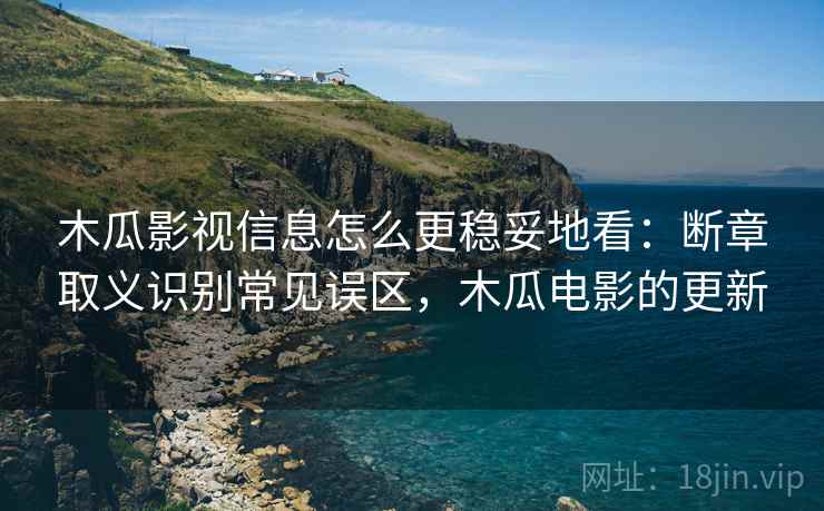 木瓜影视信息怎么更稳妥地看：断章取义识别常见误区，木瓜电影的更新