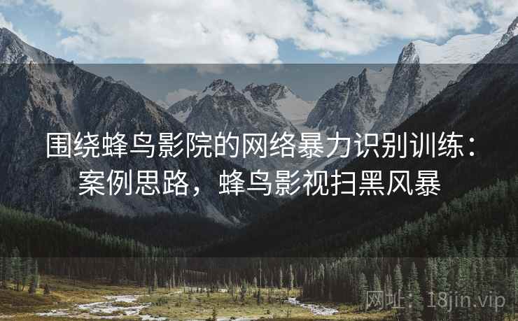 围绕蜂鸟影院的网络暴力识别训练：案例思路，蜂鸟影视扫黑风暴