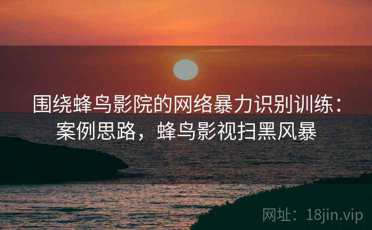 围绕蜂鸟影院的网络暴力识别训练：案例思路，蜂鸟影视扫黑风暴