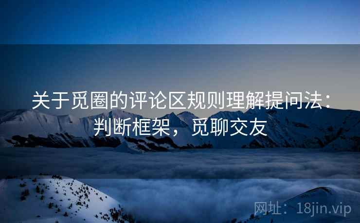关于觅圈的评论区规则理解提问法：判断框架，觅聊交友