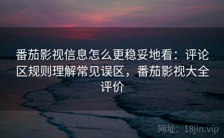 番茄影视信息怎么更稳妥地看：评论区规则理解常见误区，番茄影视大全评价