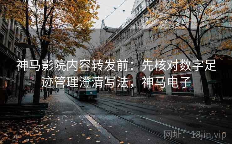 神马影院内容转发前:先核对数字足迹管理澄清写法,神马电子 神马影院内容转发前:先核对数字足迹管理澄清写法,神马电子