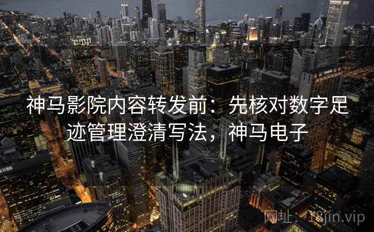 神马影院内容转发前:先核对数字足迹管理澄清写法,神马电子 神马影院内容转发前:先核对数字足迹管理澄清写法,神马电子