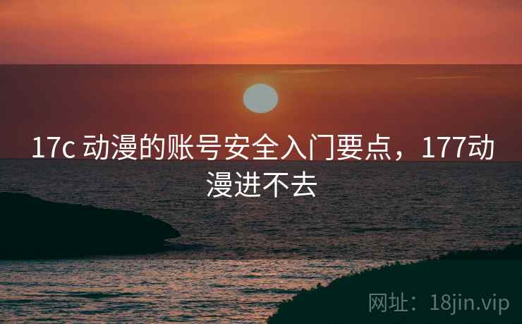 17c 动漫的账号安全入门要点,177动漫进不去 17c 动漫的账号安全入门要点,177动漫进不去