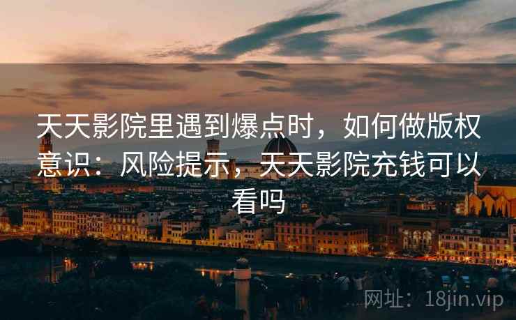 天天影院里遇到爆点时,如何做版权意识:风险提示,天天影院充钱可以看吗 天天影院里遇到爆点时,如何做版权意识:风险提示,天天影院充钱可以看吗