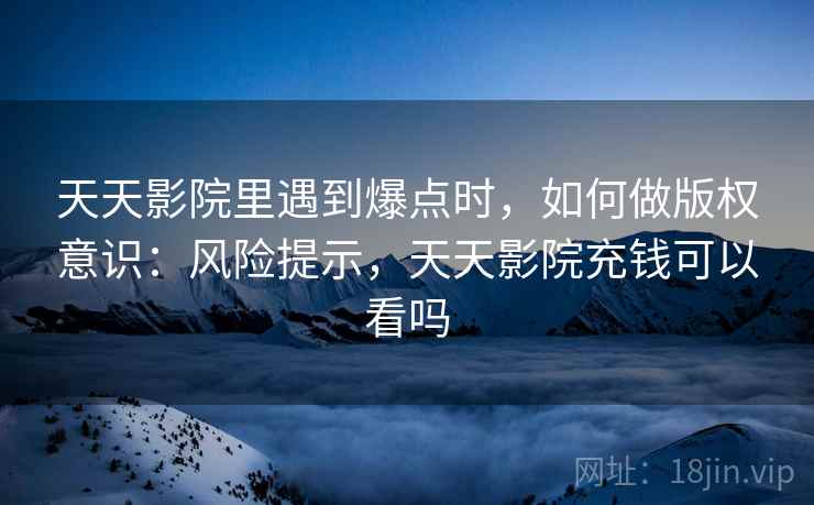 天天影院里遇到爆点时,如何做版权意识:风险提示,天天影院充钱可以看吗 天天影院里遇到爆点时,如何做版权意识:风险提示,天天影院充钱可以看吗