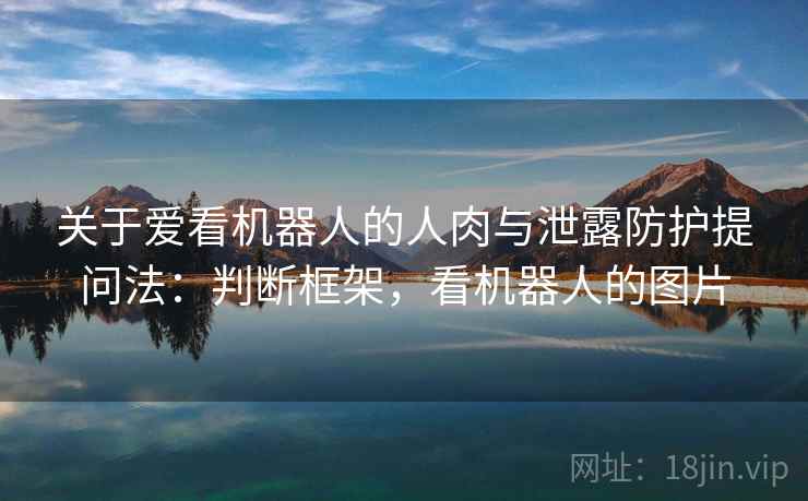 关于爱看机器人的人肉与泄露防护提问法:判断框架,看机器人的图片 关于爱看机器人的人肉与泄露防护提问法:判断框架,看机器人的图片