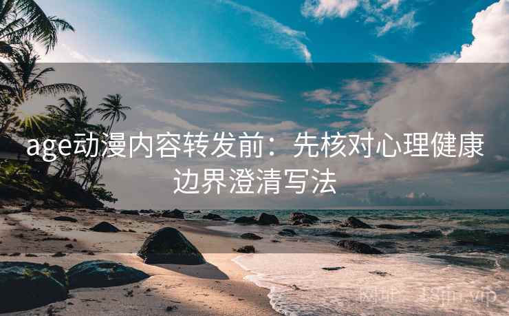 age动漫内容转发前:先核对心理健康边界澄清写法 age动漫内容转发前:先核对心理健康边界澄清写法