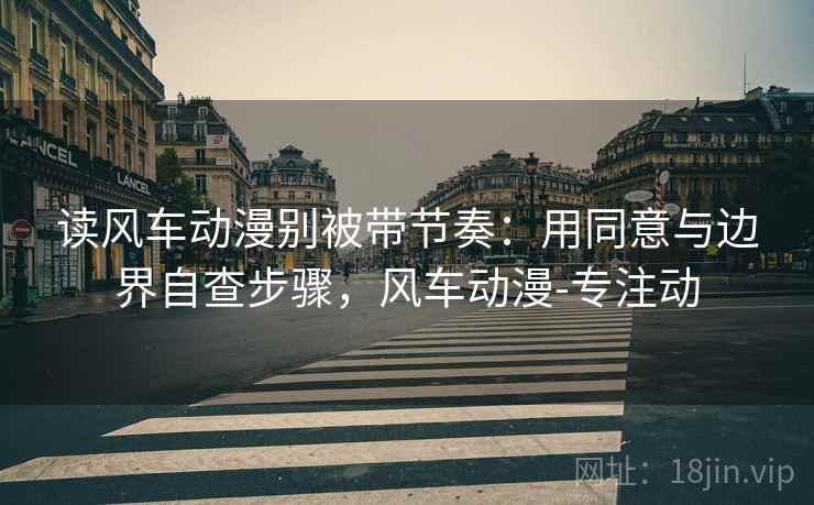 读风车动漫别被带节奏：用同意与边界自查步骤，风车动漫-专注动