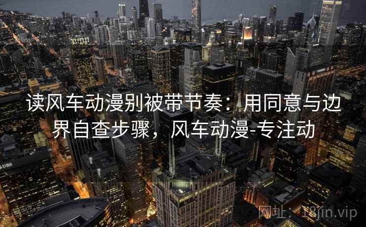 读风车动漫别被带节奏：用同意与边界自查步骤，风车动漫-专注动