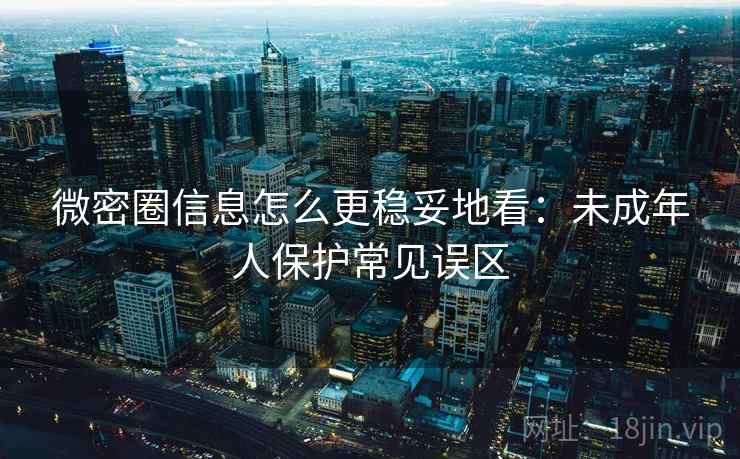 微密圈信息怎么更稳妥地看:未成年人保护常见误区 微密圈信息怎么更稳妥地看:未成年人保护常见误区